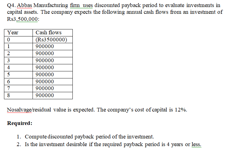 Q4. Abbas Manufacturing firm uses discounted payback period to evaluate investments in
capital assets. The company expects the following annual cash flows from an investment of
Rs3,500.000:
Year
Cash flows
(Rs3500000)
1
900000
900000
3
900000
4
900000
5
900000
900000
7
900000
8
900000
Nosalvage/residual value is expected. The company's cost of capital is 12%.
Required:
1. Compute discounted payback period of the investment.
2. Is the investment desirable if the required payback period is 4 years or less.
ww
