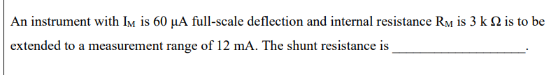 An instrument with Im is 60 µA full-scale deflection and internal resistance Rm is 3 k Q is to be
extended to a measurement range of 12 mA. The shunt resistance is
