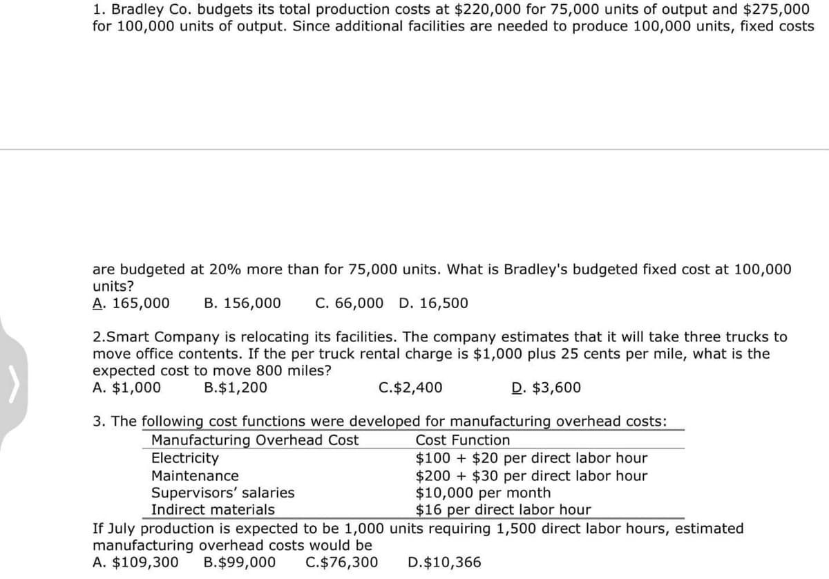 1. Bradley Co. budgets its total production costs at $220,000 for 75,000 units of output and $275,000
for 100,000 units of output. Since additional facilities are needed to produce 100,000 units, fixed costs
are budgeted at 20% more than for 75,000 units. What is Bradley's budgeted fixed cost at 100,000
units?
A. 165,000 B. 156,000 C. 66,000 D. 16,500
2.Smart Company is relocating its facilities. The company estimates that it will take three trucks to
move office contents. If the per truck rental charge is $1,000 plus 25 cents per mile, what is the
expected cost to move 800 miles?
A. $1,000
B.$1,200
C. $2,400
3. The following cost functions were developed for manufacturing overhead costs:
Manufacturing Overhead Cost
Cost Function
Electricity
Maintenance
Supervisors' salaries
D. $3,600
$100+$20 per direct labor hour
$200 $30 per direct labor hour
$10,000 per month
$16 per direct labor hour
Indirect materials
If July production is expected to be 1,000 units requiring 1,500 direct labor hours, estimated
manufacturing overhead costs would be
A. $109,300 B.$99,000 C.$76,300
D.$10,366