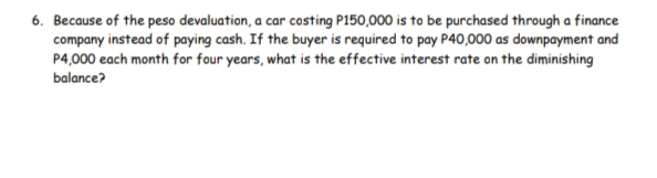 6. Because of the peso devaluation, a car costing P150,000 is to be purchased through a finance
company instead of paying cash. If the buyer is required to pay P40,000 as downpayment and
P4,000 each month for four years, what is the effective interest rate on the diminishing
balance?
