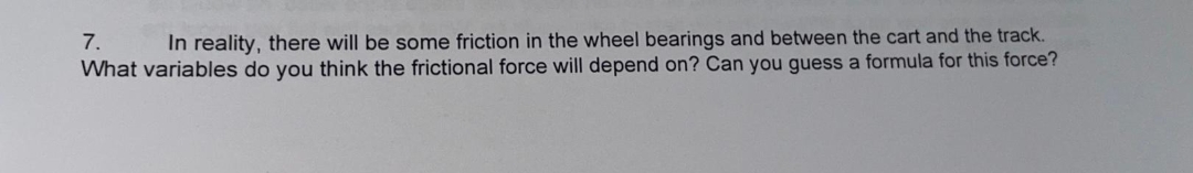 7.
In reality, there will be some friction in the wheel bearings and between the cart and the track.
What variables do you think the frictional force will depend on? Can you guess a formula for this force?