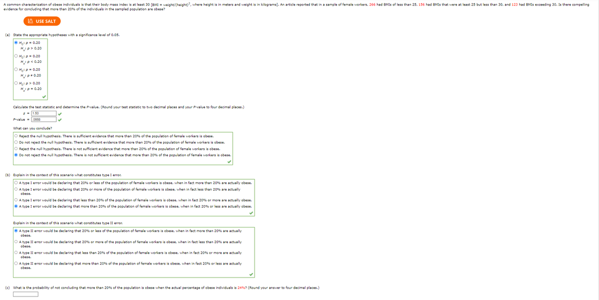 A common characterization of obese individuals is that their body mass index is at least 30 [BMI = weight/(height)2, where height is in meters and weight is in kilograms]. An article reported that in a sample of female workers, 266 had BMIs of less than 25, 156 had BMIs that were at least 25 but less than 30, and 123 had BMIS exceeding 30. Is there compelling
evidence for concluding that more than 20% of the individuals in the sampled population are obese?
USE SALT
(a) State the appropriate hypotheses with a significance level of 0.05.
ⒸH₁: p = 0.20
H:p> 0.20
Ho: P = 0.20
H:P < 0.20
O Ho: P = 0.20
H: P = 0.20
Ho: p > 0.20
H₂: P = 0.20
Calculate the test statistic and determine the P-value. (Round your test statistic to two decimal places and your P-value to four decimal places.)
z = 1.50
P-value = .0668
What can you conclude?
O Reject the null hypothesis. There is sufficient evidence that more than 20% of the population of female workers is obese.
O Do not reject the null hypothesis. There is sufficient evidence that more than 20% of the population of female workers is obese.
O Reject the null hypothesis. There is not sufficient evidence that more than 20% of the population of female workers is obese.
Ⓒ Do not reject the null hypothesis. There is not sufficient evidence that more than 20% of the population of female workers obese.
(b) Explain in the context of this scenario what constitutes type I error.
OA type I error would be declaring that 20% or less of the population of female workers is obese, when in fact more than 20% are actually obese.
O A type I error would be declaring that 20% or more of the population of female workers is obese, when in fact less than 20% are actually
obese.
O A type I error would be declaring that less than 20% of the population of female workers is obese, when in fact 20% or more are actually obese.
A type I error would be declaring that more than 20% of the population of female workers is obese, when in fact 20% or less are actually obese.
Explain in the context of this scenario what constitutes type II error.
ⒸA type II error would be declaring that 20% or less of the population of female workers is obese, when fact more than 20% are actually
obese.
O A type II error would be declaring that 20% or more of the population of female workers is obese, when in fact less than 20% are actually
obese.
O A type II error would be declaring that less than 20% of the population of female workers is obese, when in fact 20% or more are actually
obese.
O A type II error would be declaring that more than 20% of the population of female workers is obese, when in fact 20% or less are actually
obese.
(c) What
the probability of not concluding that more than 20% of the population is obese when the actual percentage f obese individuals is 24% ? (Round your answer to four decimal places.)