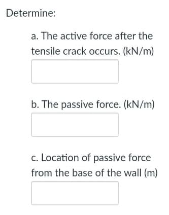 Determine:
a. The active force after the
tensile crack occurs. (kN/m)
b. The passive force. (kN/m)
c. Location of passive force
from the base of the wall (m)
