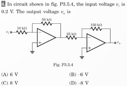 In circuit shown in fig. P3.5.4, the input voltage v; is
0.2 V. The output voltage v is
10 ΚΩ
Dow
(A) 6 V
(C) 8 V
50 ΚΩ
ww
+
25 ΚΩ
Fig. P3.5.4
(B) -6 V
(D) -8 V
150 kQ
ww
-0%