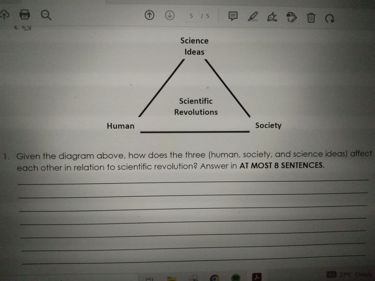 8
8 oy
Human
5 / 5
I
Science
Ideas
Scientific
Revolutions
4/4 + 1
Society
1. Given the diagram above, how does the three (human, society, and science ideas) affect
each other in relation to scientific
revolution? Answer in AT MOST 8 SENTENCES.
(((
Q
l
27°C Cloudy