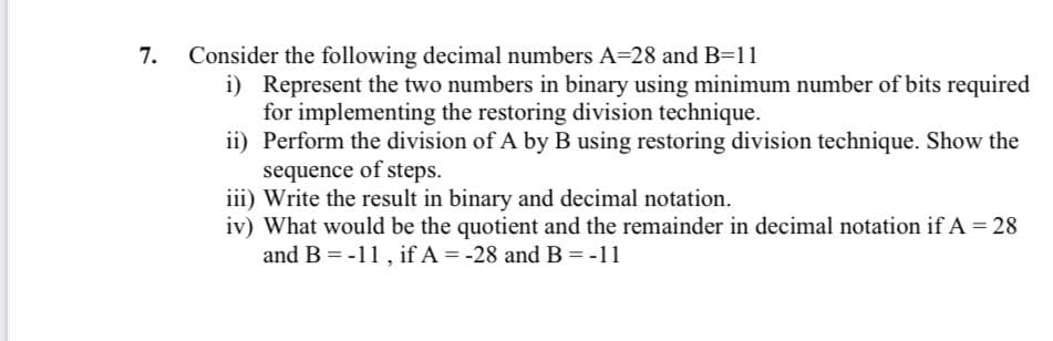 Consider the following decimal numbers A=28 and B=11
i) Represent the two numbers in binary using minimum number of bits required
for implementing the restoring division technique.
ii) Perform the division of A by B using restoring division technique. Show the
sequence of steps.
iii) Write the result in binary and decimal notation.
iv) What would be the quotient and the remainder in decimal notation if A = 28
and B = -11, if A = -28 and B = -11
7.
