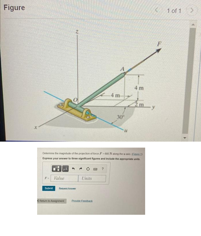 Figure
F= Value
Submit Request Answer
Units
A
< Return to Assignment Provide Feedback
4 m
30°
Determine the magnitude of the projection of force F=680 N along the u axis (Eigure 1)
Express your answer to three significant figures and include the appropriate units.
U1
4 m
2m
<
-y
F
1 of 1