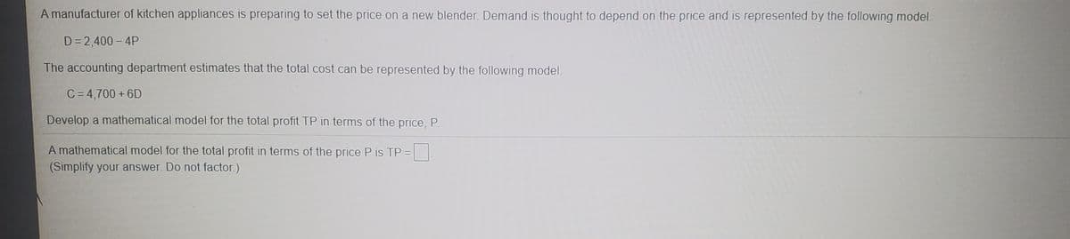 A manufacturer of kitchen appliances is preparing to set the price on a new blender. Demand is thought to depend on the price and is represented by the following model
D = 2,400 - 4P
The accounting department estimates that the total cost can be represented by the following model.
C= 4,700 + 6D
Develop a mathematical model for the total profit TP in terms of the price, P.
A mathematical model for the total profit in terms of the price P is TP =
(Simplify your answer. Do not factor.)
