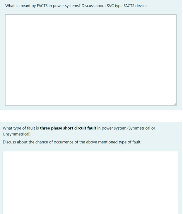What is meant by FACTS in power systems? Discuss about SVC type FACTS device.
What type of fault is three phase short circuit fault in power system.(Symmetrical or
Unsymmetrical).
Discuss about the chance of occurrence of the above mentioned type of fault.
