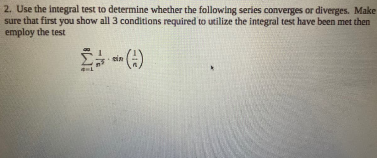 2. Use the integral test to determine whether the following series converges or diverges. Make
sure that first you show all 3 conditions required to utilize the integral test have been met then
employ the test
sin
