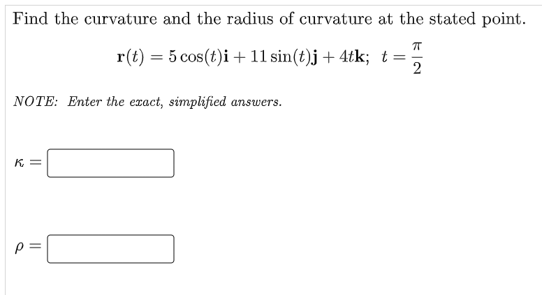 Find the curvature and the radius of curvature at the stated point.
ㅠ
r(t) = 5 cos(t)i + 11 sin(t)j + 4tk; t = 2
NOTE: Enter the exact, simplified answers.
K =
P
||
