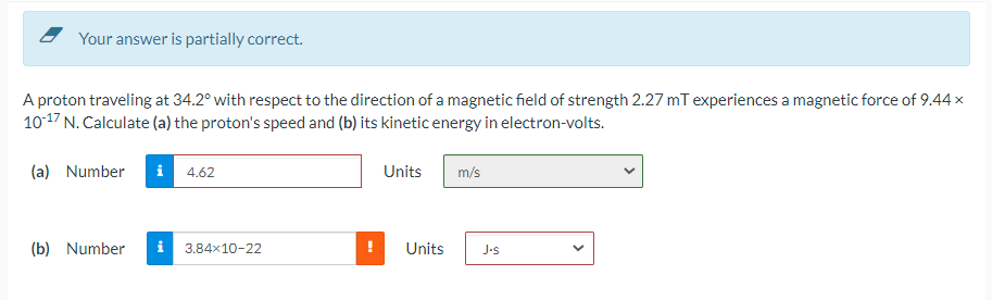Your answer is partially correct.
A proton traveling at 34.2° with respect to the direction of a magnetic field of strength 2.27 mT experiences a magnetic force of 9.44 x
10-17 N. Calculate (a) the proton's speed and (b) its kinetic energy in electron-volts.
(a) Number
i 4.62
(b) Number i 3.84x10-22
Units m/s
Units J-s