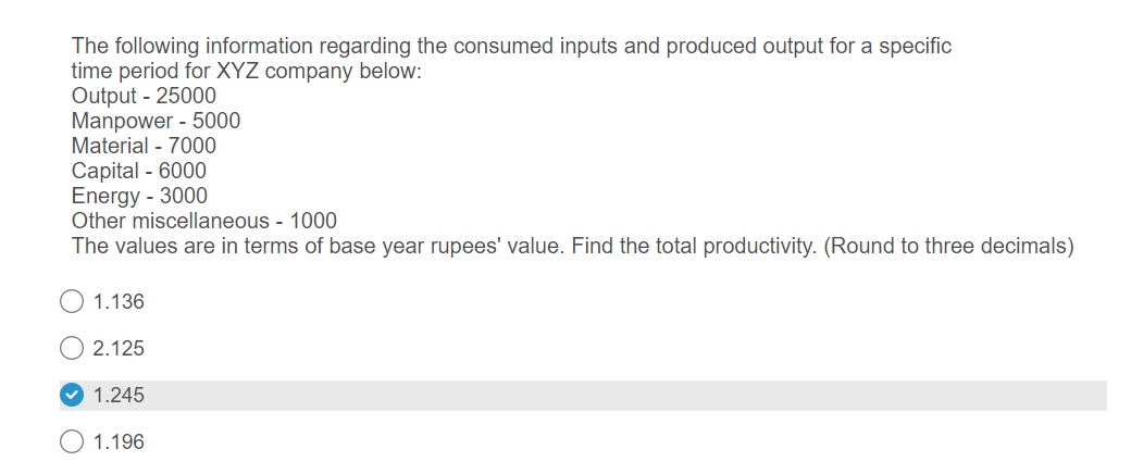 The following information regarding the consumed inputs and produced output for a specific
time period for XYZ company below:
Output - 25000
Manpower - 5000
Material - 7000
Capital - 6000
Energy - 3000
Other miscellaneous - 1000
The values are in terms of base year rupees' value. Find the total productivity. (Round to three decimals)
1.136
2.125
✓1.245
1.196