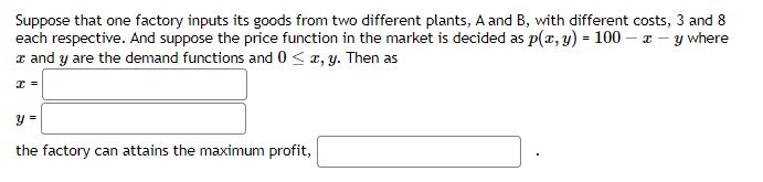 Suppose that one factory inputs its goods from two different plants, A and B, with different costs, 3 and 8
each respective. And suppose the price function in the market is decided as p(x, y) = 100 - x -
y where
x and y are the demand functions and 0 < x, y. Then as
x =
y =
the factory can attains the maximum profit,