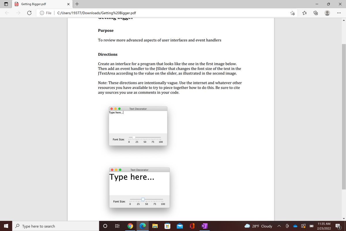 Getting Bigger.pdf
PDF
O File | C:/Users/19377/Downloads/Getting%20Bigger.pdf
+
Purpose
To review more advanced aspects of user interfaces and event handlers
Directions
Create an interface for a program that looks like the one in the first image below.
Then add an event handler to the JSlider that changes the font size of the text in the
JTextArea according to the value on the slider, as illustrated in the second image.
Note: These directions are intentionally vague. Use the internet and whatever other
resources you have available to try to piece together how to do this. Be sure to cite
any sources you use as comments in your code.
Text Decorator
Type here..
Font Size:
25
50
75
100
Text Decorator
Type here...
Туре
Font Size:
25
50
75
100
11:35 AM
e Type here to search
28°F Cloudy
2/23/2022
(8)
