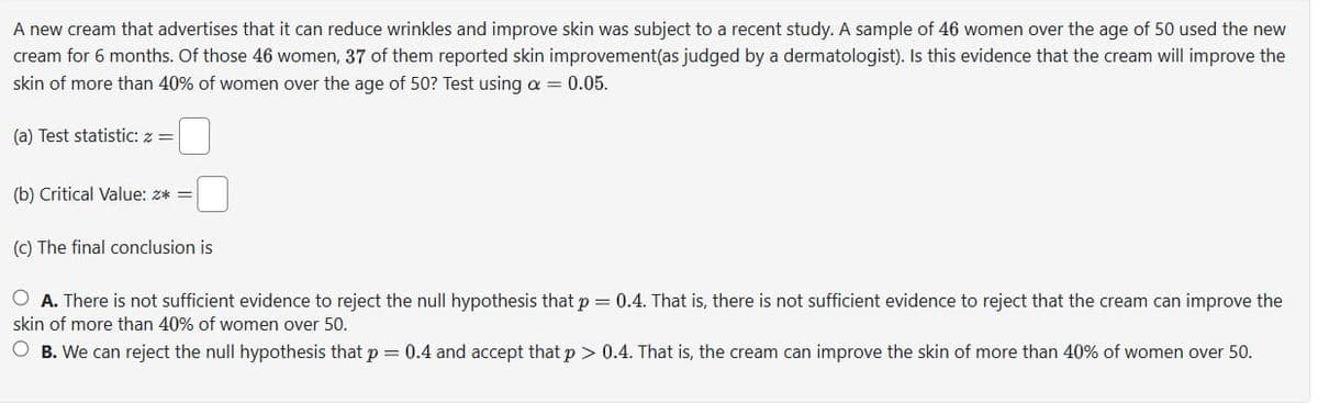 A new cream that advertises that it can reduce wrinkles and improve skin was subject to a recent study. A sample of 46 women over the age of 50 used the new
cream for 6 months. Of those 46 women, 37 of them reported skin improvement (as judged by a dermatologist). Is this evidence that the cream will improve the
skin of more than 40% of women over the age of 50? Test using α = 0.05.
(a) Test statistic: z =
(b) Critical Value: z* =
(c) The final conclusion is
A. There is not sufficient evidence to reject the null hypothesis that p = 0.4. That is, there is not sufficient evidence to reject that the cream can improve the
skin of more than 40% of women over 50.
B. We can reject the null hypothesis that p = 0.4 and accept that p > 0.4. That is, the cream can improve the skin of more than 40% of women over 50.