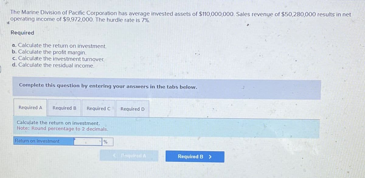 The Marine Division of Pacific Corporation has average invested assets of $110,000,000. Sales revenue of $50,280,000 results in net
operating income of $9,972,000. The hurdle rate is 7%.
Required
a. Calculate the return on investment.
b. Calculate the profit margin.
c. Calculate the investment turnover.
d. Calculate the residual income.
Complete this question by entering your answers in the tabs below.
Required A Required B Required C
Calculate the return on investment.
Note: Round percentage to 2 decimals.
Return on Investment
Required D
%
<Required A
Required B >