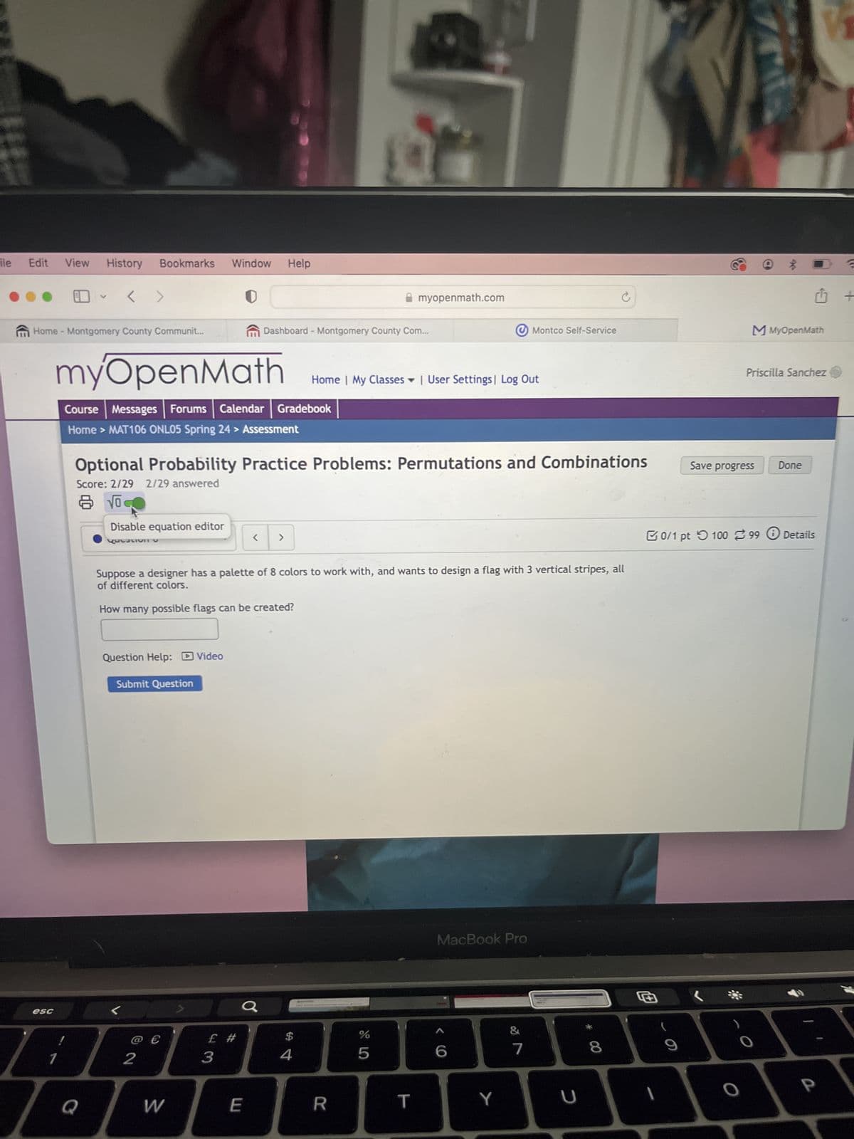 11
ile Edit View
History Bookmarks Window Help
V
myopenmath.com
Home - Montgomery County Communit...
Dashboard - Montgomery County Com...
Montco Self-Service
C
myOpenMath
Home | My Classes | User Settings | Log Out
Course Messages Forums Calendar Gradebook
Home > MAT106 ONL05 Spring 24 > Assessment
Optional Probability Practice Problems: Permutations and Combinations
Score: 2/29 2/29 answered
esc
Vo
Disable equation editor
V
MMyOpenMath
Priscilla Sanchez
Save progress
Done
Question
<
>
Suppose a designer has a palette of 8 colors to work with, and wants to design a flag with 3 vertical stripes, all
of different colors.
How many possible flags can be created?
0/1 pt 100 99 Details
Question Help: Video
Submit Question
MacBook Pro
£ #
54
$
%
&
5
LO
6
7
29
8
9
1
2
@ €
3
Q
W
E
R
T
Y
U
כ
+
a