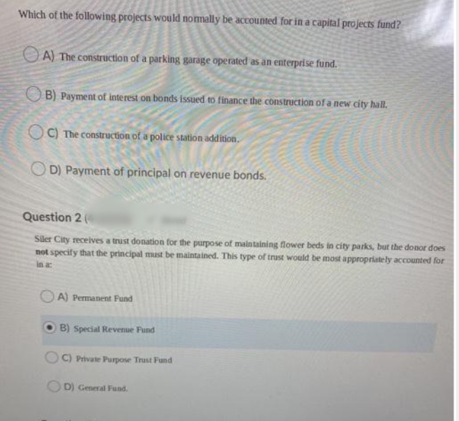 Which of the following projects would normally be accounted for in a capital projects fund?
O A) The construction of a parking garage operated as an enterprise fund.
OB) Payment of interest on bonds issued to finance the construction of a new city hall,
OC) The construction of a police station addition.
O D) Payment of principal on revenue bonds.
Question 2 (
Siler City receives a trust donation for the purpose of maintaining flower beds in city parks, but the donor does
not specify that the principal must be maintained. This type of trust would be most appropriately accounted for
in a
O A) Permanent Fund
B) Special Revenue Fund
OC) Private Purpose Trust Fund
OD) General Fund.
