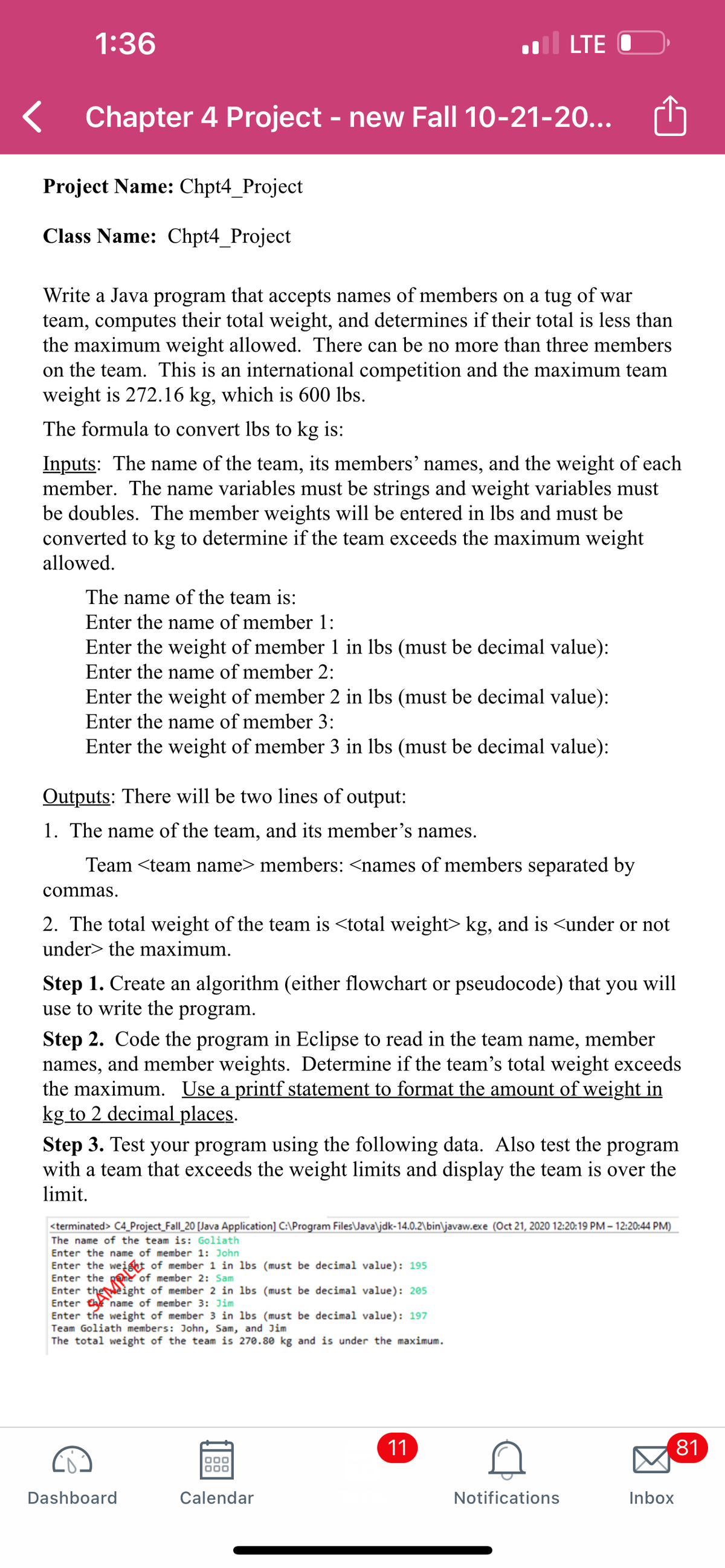 1:36
LTE O
Chapter 4 Project - new Fall 10-21-20...
Project Name: Chpt4_Project
Class Name: Chpt4_Project
Write a Java program that accepts names of members on a tug of war
team, computes their total weight, and determines if their total is less than
the maximum weight allowed. There can be no more than three members
on the team. This is an international competition and the maximum team
weight is 272.16 kg, which is 600 lbs.
The formula to convert lbs to kg is:
Inputs: The name of the team, its members' names, and the weight of each
member. The name variables must be strings and weight variables must
be doubles. The member weights will be entered in lbs and must be
converted to kg to determine if the team exceeds the maximum weight
allowed.
The name of the team is:
Enter the name of member 1:
Enter the weight of member 1 in lbs (must be decimal value):
Enter the name of member 2:
Enter the weight of member 2 in lbs (must be decimal value):
Enter the name of member 3:
Enter the weight of member 3 in lbs (must be decimal value):
Outputs: There will be two lines of output:
1. The name of the team, and its member's names.
Team <team name> members: <names of members separated by
commas.
2. The total weight of the team is <total weight> kg, and is <under or not
under> the maximum.
will
Step 1. Create an algorithm (either flowchart or pseudocode) that
use to write the program.
you
Step 2. Code the program in Eclipse to read in the team name,
names, and member weights. Determine if the team's total weight exceeds
the maximum. Use a printf statement to format the amount of weight in
kg to 2 decimal places.
member
Step 3. Test your program using the following data. Also test the program
with a team that exceeds the weight limits and display the team is over the
limit.
<terminated> C4_Project_Fall_20 [Java Application] C:\Program Files\Java\jdk-14.0.2\bin\javaw.exe (Oct 21, 2020 12:20:19 PM – 12:20:44 PM)
The name of the team is: Goliath
Enter the name of member 1: John
Enter the weight of member 1 in lbs (must be decimal value): 195
Enter the pene of member 2: Sam
Enter theeight of member 2 in lbs (must be decimal value): 205
Enter the name of member 3: Jim
Enter the weight of member 3 in lbs (must be decimal value): 197
Team Goliath members: John, Sam, and Jim
The total weight of the team is 270.80 kg and is under the maximum.
11
81
Dashboard
Calendar
Notifications
Inbox
