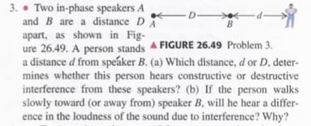 3. • Two in-phase speakers A
and B are a distance DA
apart, as shown in Fig-
ure 26.49. A person stands FIGURE 26.49 Problem 3.
a distance d from speáker B. (a) Which dístance, d or D, deter-
mines whether this person hears constructive or destructive
interference from these speakers? (b) If the person walks
slowly toward (or away from) speaker B, will he hear a differ-
ence in the loudness of the sound due to interference? Why?
D-
