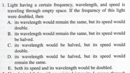 1. Light having a certain frequency, wavelength, and speed is
traveling through empty space. If the frequency of this light|
were doubled, then
A. its wavelength would remain the same, but its speed would
double.
B. its wavelength would remain the same, but its speed would
be halved.
C. its wavelength would be halved, but its speed would
double.
D. its wavelength would be halved, but its speed would
remain the same.
E. both its speed and its wavelength would be doubled.
