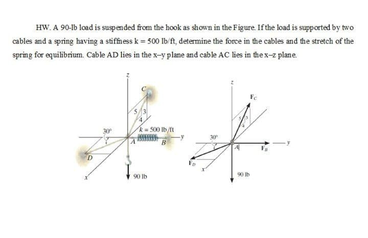 HW. A 90-lb load is suspended from the hook as shown in the Figure. If the load is supported by two
cables and a spring having a stiffness k = 500 Ib/ft, determine the force in the cables and the stretch of the
spring for equilibrium. Cable AD lies in the x-y plane and cable AC lies in the x-z plane.
Fc
53
4.
30°
k= 500 lb/ft
30°
B
D
90 lb
90 lb
