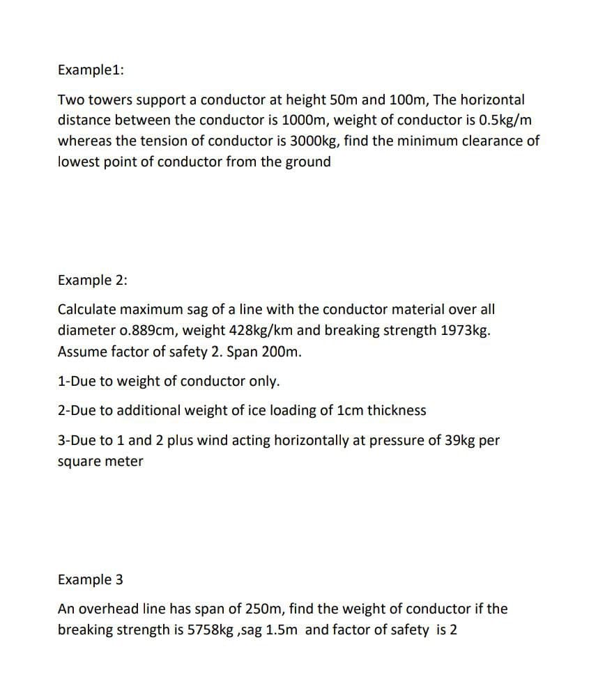 Example1:
Two towers support a conductor at height 50m and 100m, The horizontal
distance between the conductor is 1000m, weight of conductor is 0.5kg/m
whereas the tension of conductor is 3000kg, find the minimum clearance of
lowest point of conductor from the ground
Example 2:
Calculate maximum sag of a line with the conductor material over all
diameter o.889cm, weight 428kg/km and breaking strength 1973kg.
Assume factor of safety 2. Span 200m.
1-Due to weight of conductor only.
2-Due to additional weight of ice loading of 1cm thickness
3-Due to 1 and 2 plus wind acting horizontally at pressure of 39kg per
square meter
Example 3
An overhead line has span of 250m, find the weight of conductor if the
breaking strength is 5758kg ,sag 1.5m and factor of safety is 2
