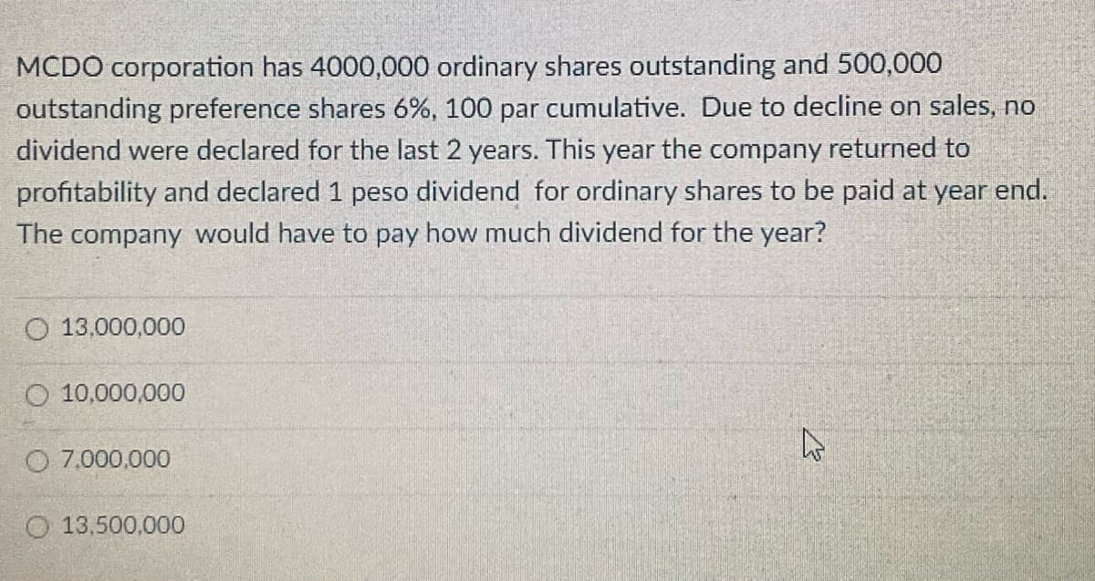 MCDO corporation has 4000,000 ordinary shares outstanding and 500,000
outstanding preference shares 6%, 100 par cumulative. Due to decline on sales, no
dividend were declared for the last 2 years. This year the company returned to
profitability and declared 1 peso dividend for ordinary shares to be paid at year end.
The company would have to pay how much dividend for the year?
O 13,000,000
O 10,000,000
O 7.000,000
O 13,500,000
