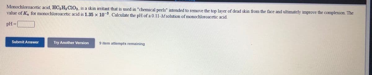 Monochloroacetic acid, HC2H,C1O,, is a skin irritant that is used in "chemical peels" intended to remove the top layer of dead skin from the face and ultimately improve the complexion. The
value of K, for monochloroacetic acid is 1.35 x 10. Calculate the pH of a 0.11-M solution of monochloroacetic acid.
pH =
Submit Answer
Try Another Version
9 item attempts remaining
