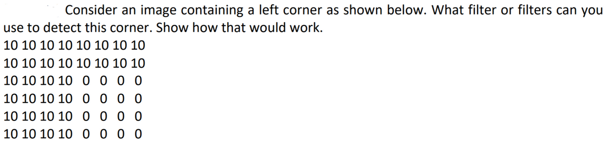 Consider an image containing a left corner as shown below. What filter or filters can you
use to detect this corner. Show how that would work.
10 10 10 10 10 10 10 10
10 10 10 10 10 10 10 10
10 10 10 10 0 0 0 0
10 10 10 10 00 00
10 10 10 10 0 0 0 0
10 10 10 10 0 0 00
