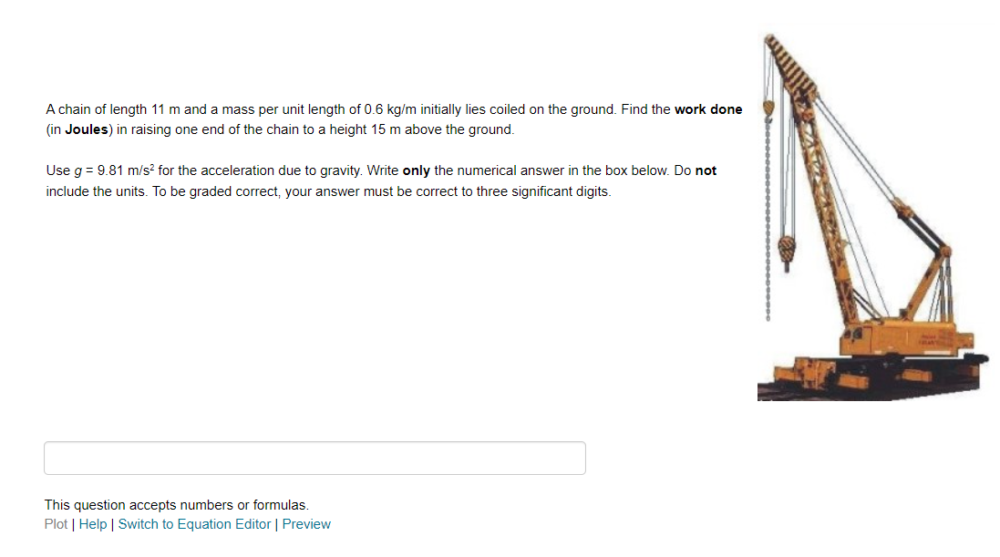 A chain of length 11 m and a mass per unit length of 0.6 kg/m initially lies coiled on the ground. Find the work done
(in Joules) in raising one end of the chain to a height 15 m above the ground.
Use g = 9.81 m/s² for the acceleration due to gravity. Write only the numerical answer in the box below. Do not
include the units. To be graded correct, your answer must be correct to three significant digits.
This question accepts numbers or formulas.
Plot | Help | Switch to Equation Editor | Preview