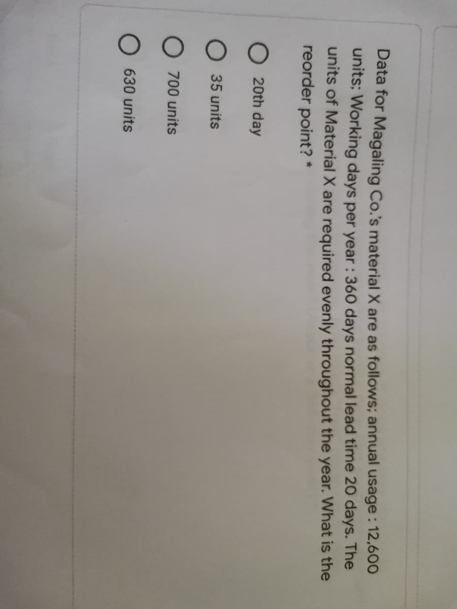 Data for Magaling Co.'s material X are as follows; annual usage: 12,600
units: Working days per year : 360 days normal lead time 20 days. The
units of Material X are required evenly throughout the year. What is the
reorder point? *
O 20th day
O 35 units
O 700 units
O 630 units
