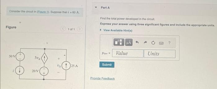 Consider the circuit in (Figure 1). Suppose that i=60 A.
Figure
50 V
503
20 V
1 of 1
V₁25 A
Part A
Find the total power developed in the circuit.
Express your answer using three significant figures and include the appropriate units.
▸ View Available Hint(s)
Pder=
Submit
Provide Feedback
HA
Value
Units
?