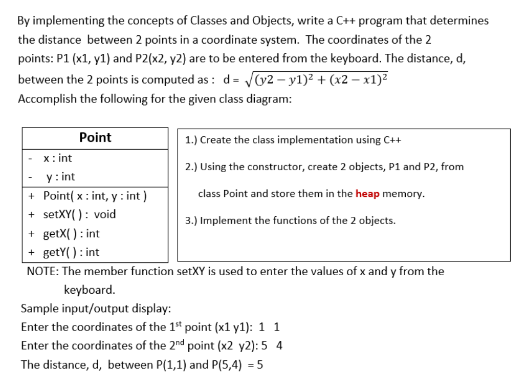 By implementing the concepts of Classes and Objects, write a C++ program that determines
the distance between 2 points in a coordinate system. The coordinates of the 2
points: P1 (x1, y1) and P2(x2, y2) are to be entered from the keyboard. The distance, d,
between the 2 points is computed as : d= /(y2 – y1)² + (x2 – x1)2
Accomplish the following for the given class diagram:
Point
1.) Create the class implementation using C++
x: int
2.) Using the constructor, create 2 objects, P1 and P2, from
y : int
+ Point( x : int, y : int )
class Point and store them in the heap memory.
+ setXY( ): void
3.) Implement the functions of the 2 objects.
+ getX() : int
+ getY( ) : int
NOTE: The member function setXY is used to enter the values of x and y from the
keyboard.
Sample input/output display:
Enter the coordinates of the 1st point (x1 y1): 1 1
Enter the coordinates of the 2nd point (x2 y2): 5 4
The distance, d, between P(1,1) and P(5,4) = 5
