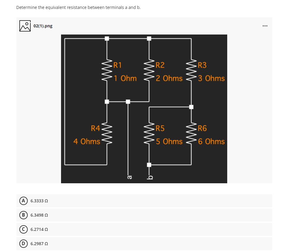 Determine the equivalent resistance between terminals a and b.
02(1).png
...
R1
R2
R3
1 Ohm
2 Ohms
3 Ohms
R4
R5
R6
4 Ohms
5 Ohms
6 Ohms
(A) 6.3333 2
(B) 6.3498 n
6.2714 2
D 6.2987 2
ww
b-
