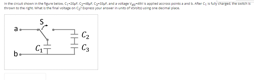 In the circuit shown in the figure below, C=20µF, C2=48µF, C3=33µF, and a voltage Vab-49v is applied accross points a and b. After C is fully charged, the switch is
thrown to the right. What is the final voltage on C,? Express your answer in units of V(Volts) using one decimal place.
S
a
C2
C17
C3
b.
