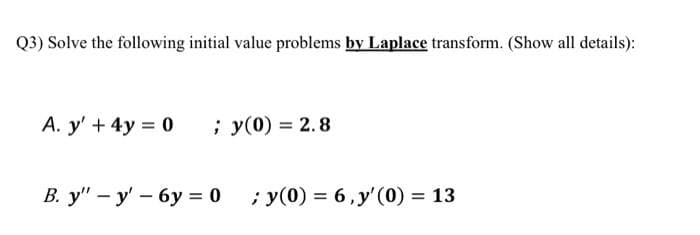 Q3) Solve the following initial value problems by Laplace transform. (Show all details):
A. y' + 4y 0
; y(0) = 2.8
В. у" - у' — 6у %3D 0
; y(0) = 6, y'(0) = 13
