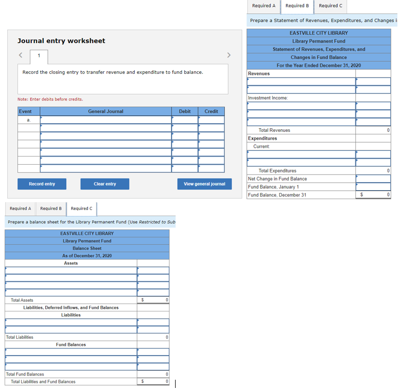 Journal entry worksheet
Record the closing entry to transfer revenue and expenditure to fund balance.
Note: Enter debits before credits.
Event
a.
Record entry
Total Assets
Required A Required B
Required C
Prepare a balance sheet for the Library Permanent Fund (Use Restricted to Sub
EASTVILLE CITY LIBRARY
Library Permanent Fund
Total Liabilities
General Journal
Clear entry
Balance Sheet
As of December 31, 2020
Assets
Liabilities, Deferred Inflows, and Fund Balances
Liabilities
Fund Balances
Total Fund Balances
Total Liabilities and Fund Balances
$
$
0
0
0
0
1
Debit
Credit
View general journal
Required A
Required B Required C
Prepare a statement of Revenues, Expenditures, and Changes i
EASTVILLE CITY LIBRARY
Library Permanent Fund
Statement of Revenues, Expenditures, and
Changes in Fund Balance
For the Year Ended December 31, 2020
Revenues
Investment Income:
Total Revenues
Expenditures
Current:
Total Expenditures
Net Change in Fund Balance
Fund Balance, January 1
Fund Balance, December 31
$
0
0
0