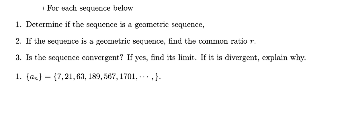 | For each sequence below
1. Determine if the sequence is a geometric sequence,
2. If the sequence is a geometric sequence, find the common ratio r.
3. Is the sequence convergent? If
yes,
find its limit. If it is divergent, explain why.
1. {an} = {7, 21, 63, 189, 567, 1701, ……·‚}.