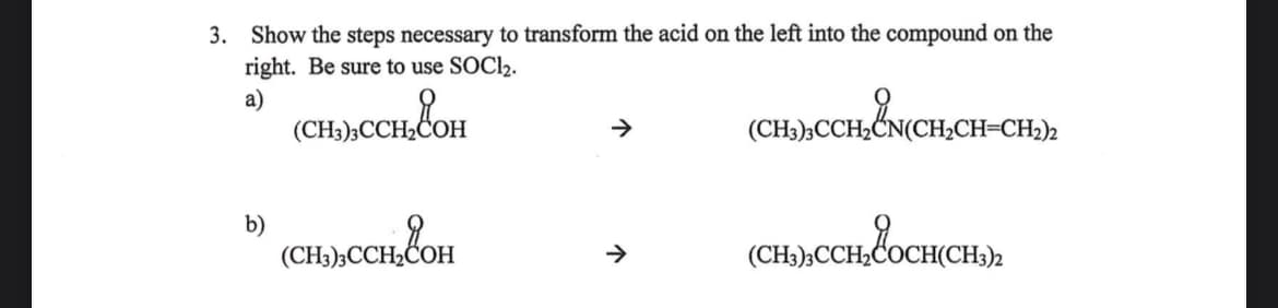 3. Show the steps necessary to transform the acid on the left into the compound on the
right. Be sure to use SOCI₂.
a)
(CH3)3CCH₂COH
b)
(CH3)3CCH₂COH
↑
(CH3)3CCH₂CN(CH₂CH=CH₂)2
(CH3),CCH, COCH(CH₂)2