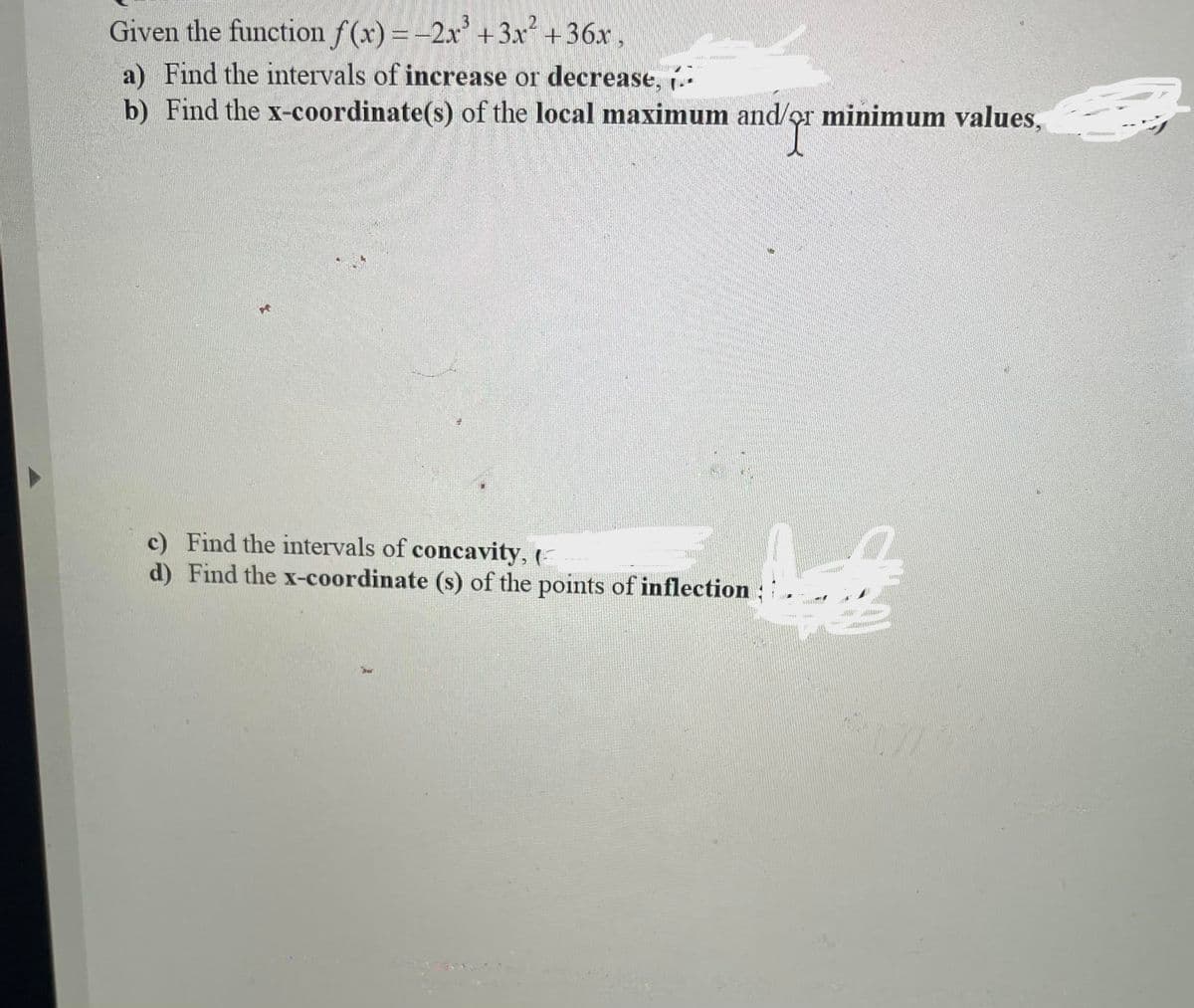 Given the function f(x) = -2x' + 3x +36x,
a) Find the intervals of increase or decrease,
b) Find the x-coordinate(s) of the local maximum and/or minimum values,
c) Find the intervals of concavity, (
d) Find the x-coordinate (s) of the points of inflection
ber
