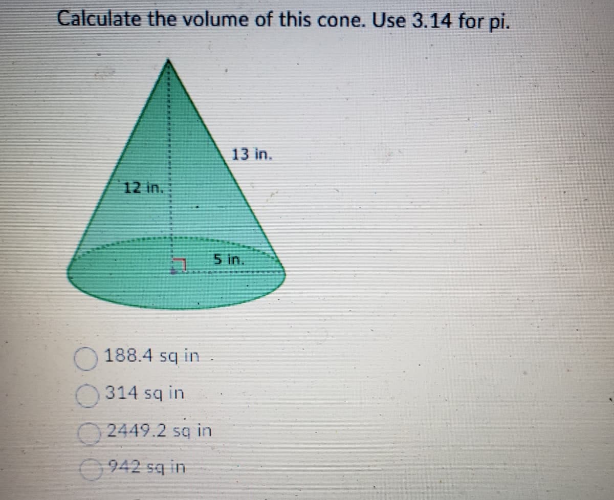 Calculate the volume of this cone. Use 3.14 for pi.
12 in.
13 in.
5 in.
188.4 sq in
314 sq in
2449.2 sq in
942 sq in