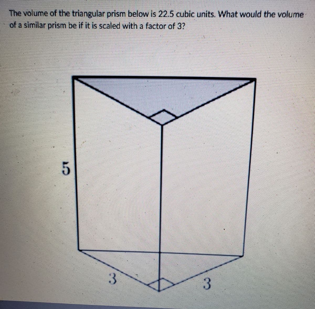 The volume of the triangular prism below is 22.5 cubic units. What would the volume
of a similar prism be if it is scaled with a factor of 3?
5
3
3