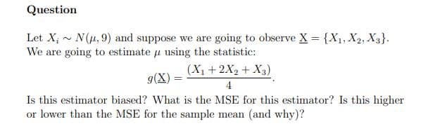 Question
Let X; - N(4,9) and suppose we are going to observe X = {X1, X2, X3}.
We are going to estimate u using the statistic:
(X1 +2X2 + X3)
g(X)
4
Is this estimator biased? What is the MSE for this estimator? Is this higher
or lower than the MSE for the sample mean (and why)?

