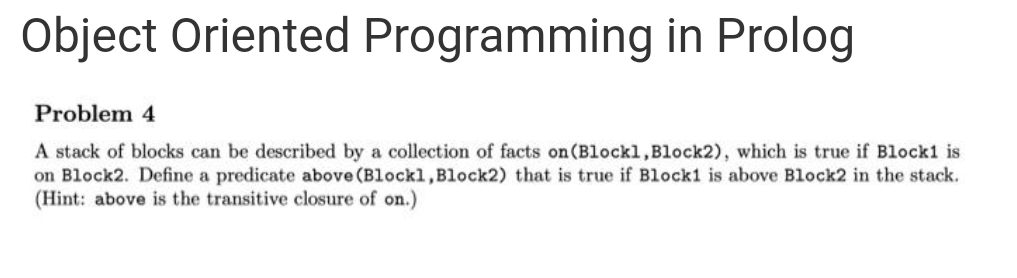 Object Oriented Programming in Prolog
Problem 4
A stack of blocks can be described by a collection of facts on(Blockl,Block2), which is true if Block1 is
on Block2. Define a predicate above (Blockl,Block2) that is true if Block1 is above Block2 in the stack.
(Hint: above is the transitive closure of on.)
