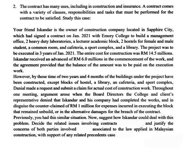 2. The contract has many uses, including in construction and insurance. A contract comes
with a variety of clauses, responsibilities and tasks that must be performed for the
contract to be satisfied. Study this case:
Your friend Iskandar is the owner of construction company located in Sapphire City,
which had signed a contract on Jan. 2021 with Emory College to build a management
office, 2 heavy duty laboratories, a lecturer academic block, 2 hostels for female and male
student, a common room, and cafeteria, a sport complex, and a library. The project was to
be executed in 3 years of Jan. 2021. The entire cost for construction was RM 14.5 millions.
Iskandar received an advanced of RM 6.0 millions in the commencement of the work, and
the agreement provided that the balance of the amount was to be paid on the execution
work.
However, by those time of two years and 4 months of the buildings under the project have
been constructed, except blocks of hostel, a library, an cafeteria, and sport complex,
Danial made a request and submit a claim for actual cost of construction work. Throughout
one meeting, argument arose when the Board Directors the College and client's
representative denied that Iskandar and his company had completed the works, and in
disguise the counter-claimed of RM 1 million for expenses incurred in executing the block
that remained unbuild, or in the alternative damages for the breach of the contract.
Previously, you had this similar situation. Now, suggest how Iskandar could deal with this
problem. Decide the related issues involving contracts
and justify the
concerns of both parties involved associated to the law applied in Malaysian
construction, with support of any related precedents case