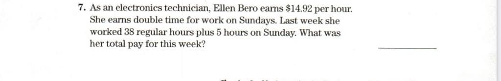 7. As an electronics technician, Ellen Bero earns $14.92 per hour.
She earns double time for work on Sundays. Last week she
worked 38 regular hours plus 5 hours on Sunday. What was
her total pay for this week?
