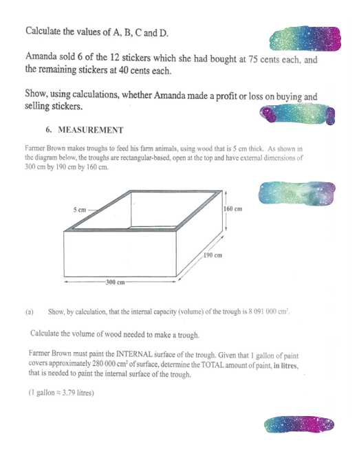Calculate the values of A, B, C and D.
Amanda sold 6 of the 12 stickers which she had bought at 75 cents each, and
the remaining stickers at 40 cents each.
Show, using calculations, whether Amanda made a profit or loss on buying and
selling stickers.
6. MEASUREMENT
Farmer Brown makes troughs to feed his farm animals, using wood that is 5 cm thick. As shown in
the diagram below, the troughs are rectangular-based, open at the top and have external dimensions of
300 cm by 190 cm by 160 cm.
5 cm
(a)
300 cm
190 cm
160 cm
Show, by calculation, that the internal capacity (volume) of the trough is 8 091 000 cm².
Calculate the volume of wood needed to make a trough.
Farmer Brown must paint the INTERNAL surface of the trough. Given that I gallon of paint
covers approximately 280 000 cm³ of surface, determine the TOTAL amount of paint, in litres,
that is needed to paint the internal surface of the trough.
(1 gallon = 3.79 litres)