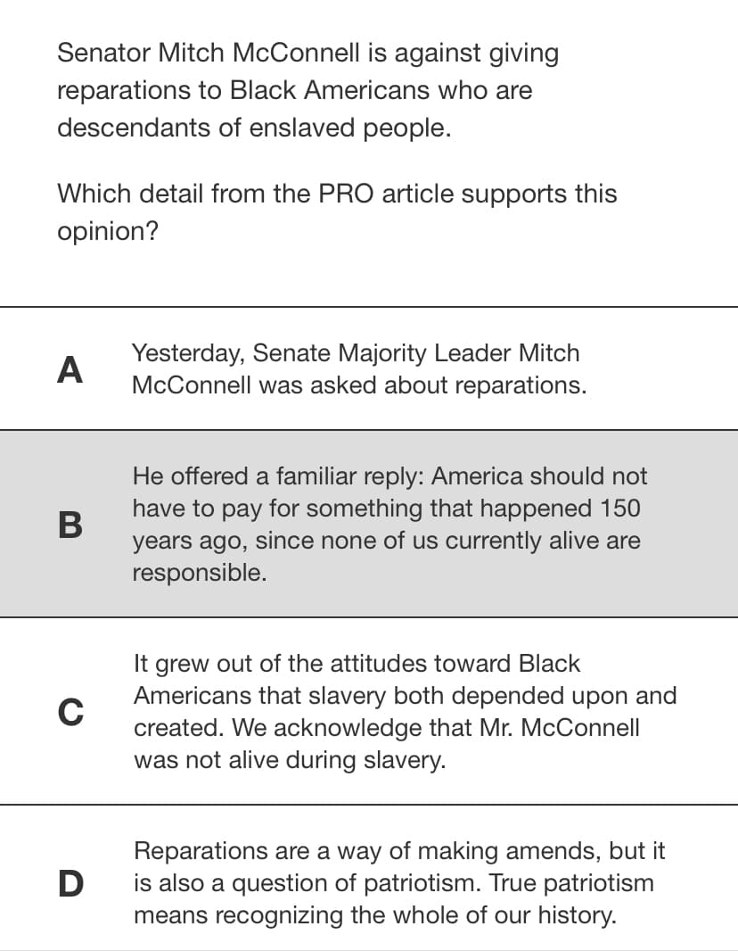 Senator Mitch McConnell is against giving
reparations to Black Americans who are
descendants of enslaved people.
Which detail from the PRO article supports this
opinion?
Yesterday, Senate Majority Leader Mitch
McConnell was asked about reparations.
A
He offered a familiar reply: America should not
have to pay for something that happened 150
years ago, since none of us currently alive are
responsible.
It grew out of the attitudes toward Black
Americans that slavery both depended upon and
C
created. We acknowledge that Mr. McConnell
was not alive during slavery.
Reparations are a way of making amends, but it
D
is also a question of patriotism. True patriotism
means recognizing the whole of our history.
